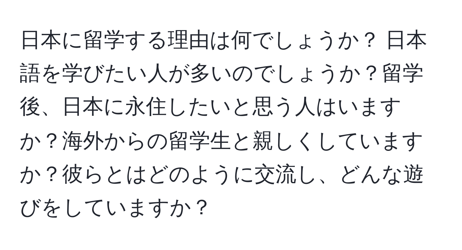 日本に留学する理由は何でしょうか？ 日本語を学びたい人が多いのでしょうか？留学後、日本に永住したいと思う人はいますか？海外からの留学生と親しくしていますか？彼らとはどのように交流し、どんな遊びをしていますか？