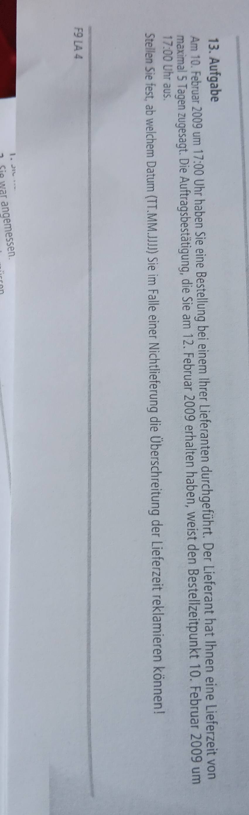 Aufgabe 
Am 10. Februar 2009 um 17:00 Uhr haben Sie eine Bestellung bei einem Ihrer Lieferanten durchgeführt. Der Lieferant hat Ihnen eine Lieferzeit von 
maximal 5 Tagen zugesagt. Die Auftragsbestätigung, die Sie am 12. Februar 2009 erhalten haben, weist den Bestellzeitpunkt 10. Februar 2009 um
17:00 Uhr aus. 
Stellen Sie fest, ab welchem Datum (TT.MM.JJJJ) Sie im Falle einer Nichtlieferung die Überschreitung der Lieferzeit reklamieren können! 
F9 LA 4
1. J 
1. Sie war angemessen.