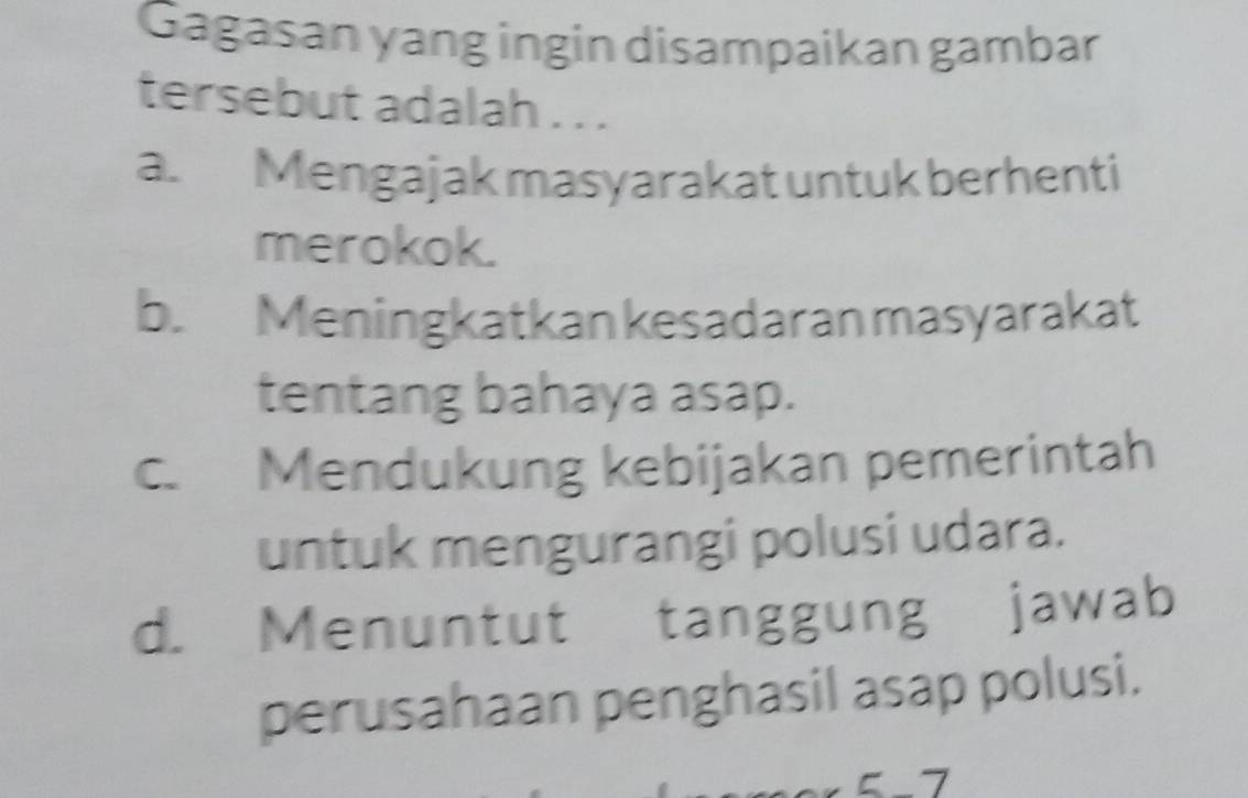 Gagasan yang ingin disampaikan gambar
tersebut adalah . . .
a. Mengajak masyarakat untuk berhenti
merokok.
b. Meningkatkan kesadaran masyarakat
tentang bahaya asap.
c. Mendukung kebijakan pemerintah
untuk mengurangi polusi udara.
d. Menuntut tanggung jawab
perusahaan penghasil asap polusi.
7