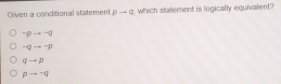 Given a conditional statement pto q which statement is logically equivalent?
-pto -q
-qto -p
qto p
pto neg q