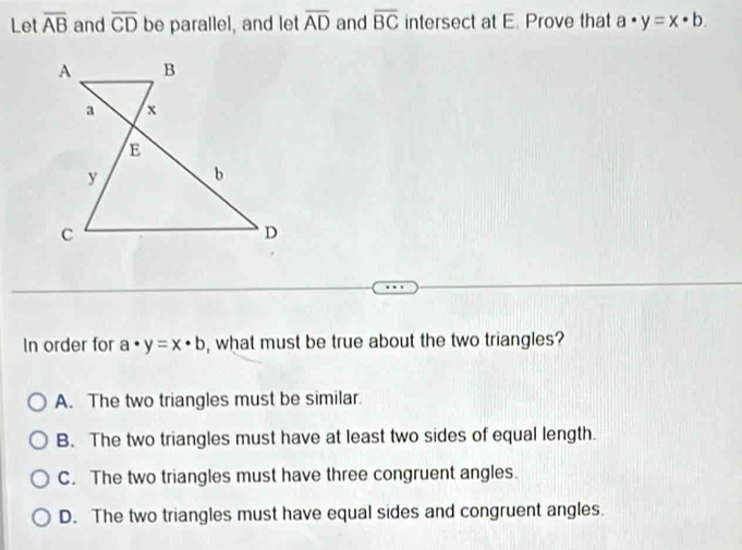 Let overline AB and overline CD be parallel, and let overline AD and overline BC intersect at E. Prove that a· y=x· b. 
In order for a· y=x· b , what must be true about the two triangles?
A. The two triangles must be similar.
B. The two triangles must have at least two sides of equal length.
C. The two triangles must have three congruent angles.
D. The two triangles must have equal sides and congruent angles.