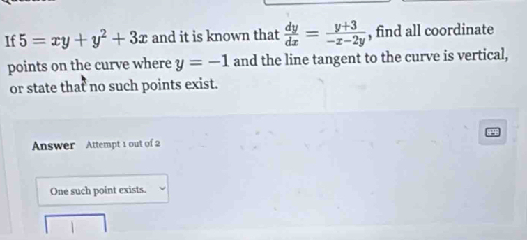 If 5=xy+y^2+3x and it is known that  dy/dx = (y+3)/-x-2y  , find all coordinate
points on the curve where y=-1 and the line tangent to the curve is vertical,
or state that no such points exist.
Answer Attempt 1 out of 2
One such point exists.