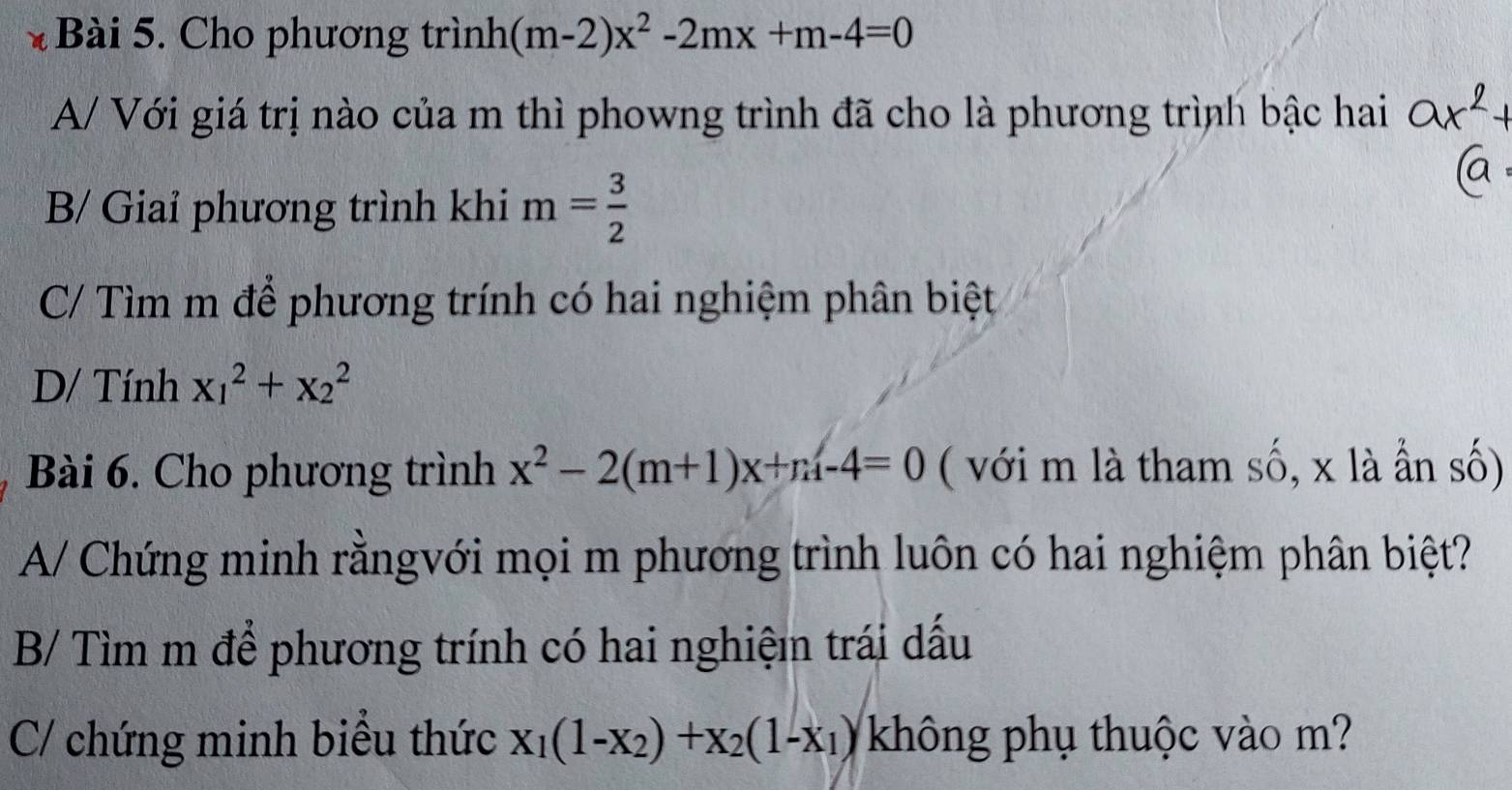 Cho phương trình (m-2)x^2-2mx+m-4=0
A/ Với giá trị nào của m thì phowng trình đã cho là phương trình bậc hai
B/ Giai phương trình khi m= 3/2 
C/ Tìm m để phương trính có hai nghiệm phân biệt
D/ Tính x_1^(2+x_2^2
Bài 6. Cho phương trình x^2)-2(m+1)x+m-4=0 ( với m là tham số, x là ần số)
A/ Chứng minh rằngvới mọi m phương trình luôn có hai nghiệm phân biệt?
B/ Tìm m để phương trính có hai nghiệm trái dấu
C chứng minh biểu thức x_1(1-x_2)+x_2(1-x_1) không phụ thuộc vào m?