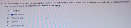 A chent sustains a fractured temur and pehvic fractures in a motor vehicle crash For which signs and symptoms, indicative of hypovolemic shock,
does the nurse monior the client clusely? Select all that apphy.
A. □ Oliguria
B. Hypotension
C. □Bradypnea
D. Fever
E. □ Tachycardia