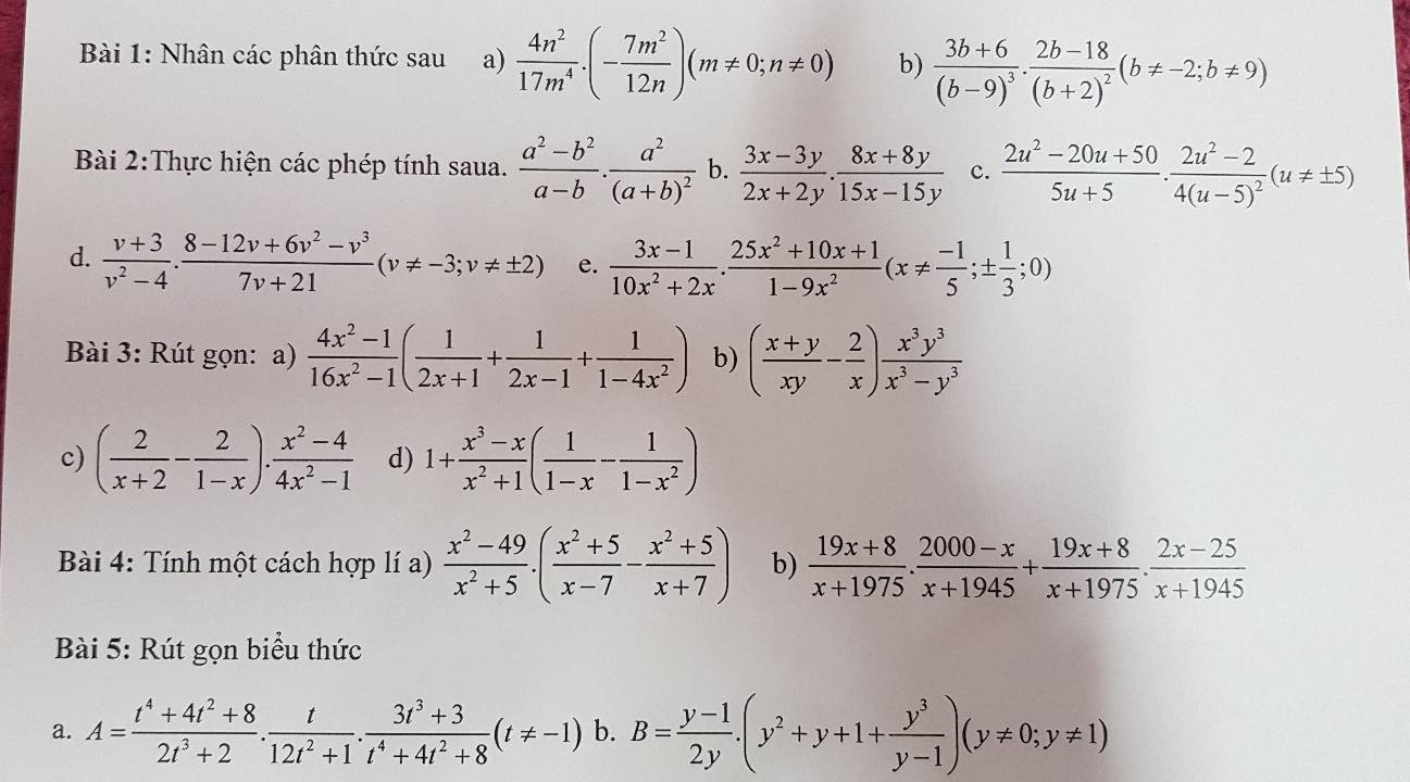 Nhân các phân thức sau a)  4n^2/17m^4 .(- 7m^2/12n )(m!= 0;n!= 0) b) frac 3b+6(b-9)^3.frac 2b-18(b+2)^2(b!= -2;b!= 9)
Bài 2:Thực hiện các phép tính saua.  (a^2-b^2)/a-b .frac a^2(a+b)^2 b.  (3x-3y)/2x+2y . (8x+8y)/15x-15y  c.  (2u^2-20u+50)/5u+5 · frac 2u^2-24(u-5)^2(u!= ± 5)
d.  (v+3)/v^2-4 ·  (8-12v+6v^2-v^3)/7v+21 (v!= -3;v!= ± 2) e.  (3x-1)/10x^2+2x . (25x^2+10x+1)/1-9x^2 (x!=  (-1)/5 ;±  1/3 ;0)
Bài 3: Rút gọn: a)  (4x^2-1)/16x^2-1 ( 1/2x+1 + 1/2x-1 + 1/1-4x^2 ) b) ( (x+y)/xy - 2/x ) x^3y^3/x^3-y^3 
c) ( 2/x+2 - 2/1-x ). (x^2-4)/4x^2-1  d) 1+ (x^3-x)/x^2+1 ( 1/1-x - 1/1-x^2 )
Bài 4: Tính một cách hợp lí a)  (x^2-49)/x^2+5 · ( (x^2+5)/x-7 - (x^2+5)/x+7 ) b)  (19x+8)/x+1975 ·  (2000-x)/x+1945 + (19x+8)/x+1975 ·  (2x-25)/x+1945 
Bài 5: Rút gọn biểu thức
a. A= (t^4+4t^2+8)/2t^3+2 . t/12t^2+1 . (3t^3+3)/t^4+4t^2+8 (t!= -1) b. B= (y-1)/2y .(y^2+y+1+ y^3/y-1 )(y!= 0;y!= 1)