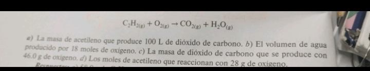 C_2H_2(g)+O_2(g)to CO_2(g)+H_2O_(g)
#) La masa de acetileno que produce 100 L de dióxido de carbono. 6) El volumen de agua 
producido por 18 moles de oxígeno. c) La masa de dióxido de carbono que se produce con
46.0 g de oxigeno. ♂) Los moles de acetileno que reaccionan con 28 g de oxígeno. 
Resn