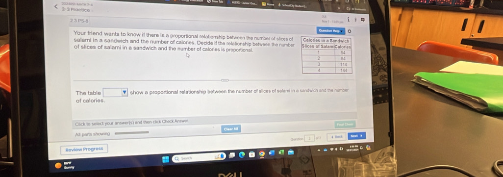 2024(S)-MA1) ( 7-4 
SchaalCity Student ). 
2-3 Practice 
23 PS-8 Question Hel 
Your friend wants to know if there is a proportional relationship between the number of slices of 
salami in a sandwich and the number of calories. Decide if the relationship between the number 
of slices of salami in a sandwich and the number of calories is proportional. 
D 
The table show a proportional relationship between the number of slices of salami in a sandwich and the number 
of calories. 
Click to select your answer(s) and then click Check Answer D= 
Clear All 
All parts showing Question 2 d 1 4 Back 
Review Progress 
. 
Search