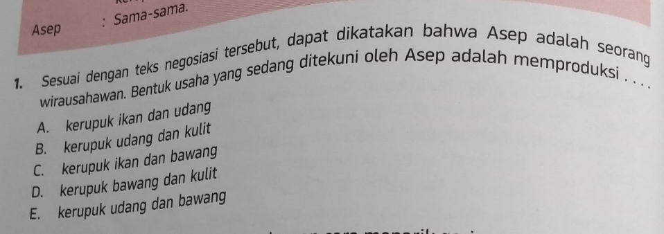 Sama-sama.
Asep
1. Sesuai dengan teks negosiasi tersebut, dapat dikatakan bahwa Asep adalah seorang
wirausahawan. Bentuk usaha yang sedang ditekuni oleh Asep adalah memproduksi . . . .
A. kerupuk ikan dan udang
B. kerupuk udang dan kulit
C. kerupuk ikan dan bawang
D. kerupuk bawang dan kulit
E. kerupuk udang dan bawang