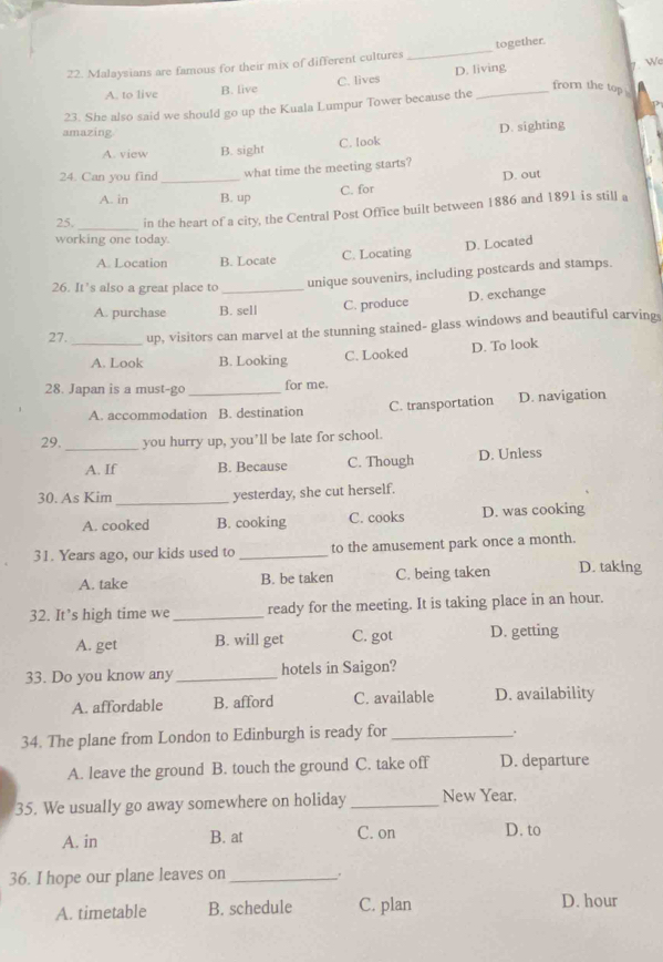 Malaysians are famous for their mix of different cultures _together.
A. to live B. live C. lives D. living
7. We
frorn the top .
23. She also said we should go up the Kuala Lumpur Tower because the
amazing.
C. look D. sighting
A. view B. sight
24. Can you find _what time the meeting starts?
D. out
A. in B. up C. for
_
25. in the heart of a city, the Central Post Office built between 1886 and 1891 is still a
working one today.
D. Located
A. Location B. Locate C. Locating
26. It’s also a great place to _unique souvenirs, including postcards and stamps.
A. purchase B. sell C. produce D. exchange
27. _up, visitors can marvel at the stunning stained- glass windows and beautiful carvings
A. Look B. Looking C. Looked D. To look
28. Japan is a must-go _for me.
A. accommodation B. destination C. transportation D. navigation
29. _you hurry up, you’ll be late for school.
A. If B. Because C. Though D. Unless
30. As Kim _yesterday, she cut herself.
A. cooked B. cooking C. cooks D. was cooking
31. Years ago, our kids used to _to the amusement park once a month.
A. take B. be taken C. being taken D. taking
32. It’s high time we _ready for the meeting. It is taking place in an hour.
A. get B. will get C. got D. getting
33. Do you know any _hotels in Saigon?
A. affordable B. afford C. available D. availability
34. The plane from London to Edinburgh is ready for_
.
A. leave the ground B. touch the ground C. take off D. departure
35. We usually go away somewhere on holiday _New Year.
A. in B. at C. on D. to
36. I hope our plane leaves on _.
A. timetable B. schedule C. plan D. hour