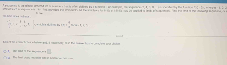 A sequence is an infinite, ordered list of numbers that is often defined by a function. For example, the sequence 2, 4, 6, 8, ... is specified by the function f(n)=2n , where n=1,2,3
limit of such a sequence is limlimits _nto ∈fty f(n) , provided the limit exists. All the limit laws for limits at infinity may be applied to limits of sequences. Find the limit of the following sequence, or s
the limit does not exist.
' 6,3,2, 3/2 , 6/5 ,1,... , which is defined by f(n)= 6/n  for n=1,2,3,... 
Select the correct choice below and, if necessary, fill in the answer box to complete your choice.
A. The limit of the sequence is □
B. The limit does not exist and is neither ∞ nor-∈fty