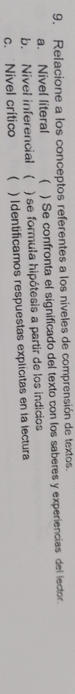 Relacione a los conceptos referentes a los níveles de comprensión de textos.
a. Nivel literal ( ) Se confronta el significado del texto con los saberes y experiencias del lector.
b. Nivel inferencial  ) se formula hipótesis a partir de los indicios
c. Nivel crítico ( ) Identificamos respuestas explícitas en la lectura