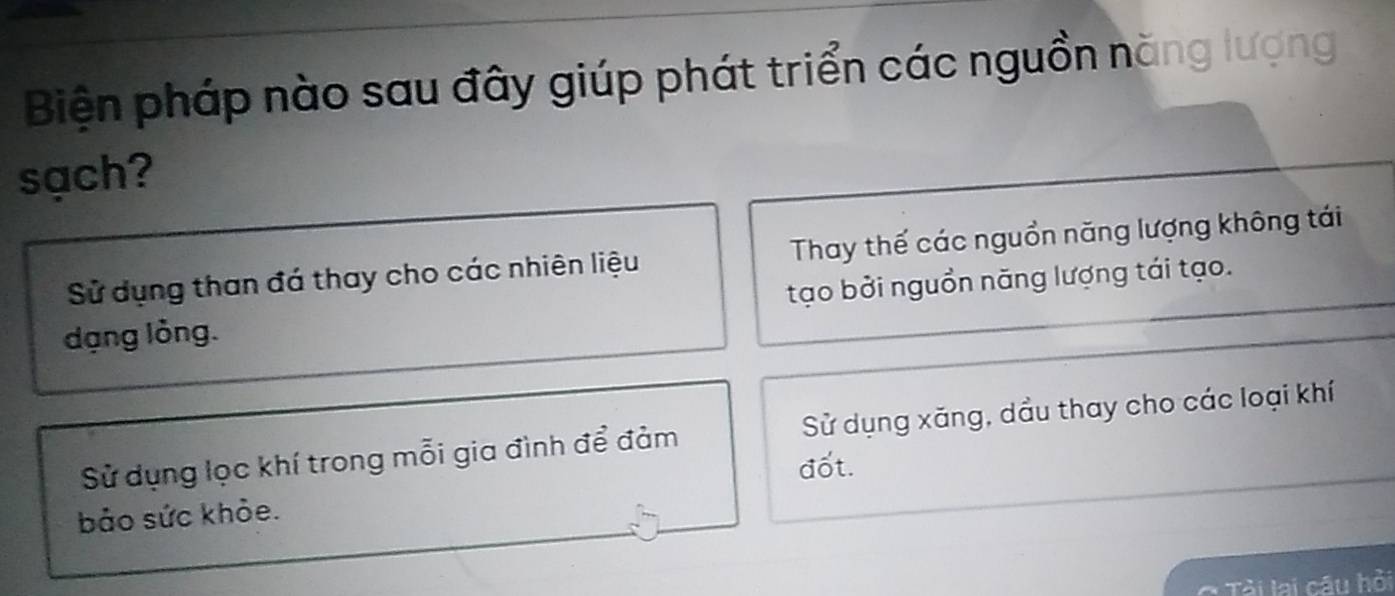 Biện pháp nào sau đây giúp phát triển các nguồn năng lượng
sạch?
Sử dụng than đá thay cho các nhiên liệu Thay thế các nguồn năng lượng không tái
tạo bởi nguồn năng lượng tái tạo.
dạng lỏng.
Sử dụng lọc khí trong mỗi gia đình để đảm Sử dụng xăng, dầu thay cho các loại khí
đốt.
bảo sức khỏe.
* Tải lai câu hỏi