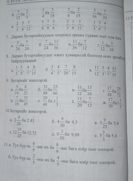 BV11 9N
6.  5/12  6a  2/3 ,  3/4  6a  5/18   5/6 6 a  2/15   3/16  6a  7/24  12.H
B.  2/3 , 5/8 , 7/12 ;  5/6 , 7/9 , 3/4   2/3 , 1/6 , 5/12 ;  1/3 , 5/6 , 4/7 
a.  3/24  6a  7/24  6.  7/24  6a  11/36  B.  11/36  6a  7/12  r  1/12   3/16 
8. Дараах бутархайнуулыг ижил хуваарьтай болгоод θсθх эрэмбг
байрлуулаарай.
a.  1/2 , 3/5 , 4/7 , 8/15  6.  3/4 , 4/5 , 7/20 , 8/15  B.  11/12 , 3/5 , 4/7 , 13/15 
9. Бутархайг жииээрэй.
a.  5/14 6  8/21  6.  31/88  6a  25/66  B.  11/12 6  13/16  T, ña
Д.  7/10 6  31/45  e.  29/40  6a 1 1/3  E.  11/20  5a  7/12  .  17/30 6a1 1/2 
10.Бутархайг жииээрэй.
a. 2 9/20  6a 2.43 6. 4 9/50  6a 4.3 B. 5 9/25  6a 5.4
12 19/25  6a 12.75 Д. 9 3/50  6a 9.09 e. 5 2/5  6a 5.4
11.а. Tyc бγр нь  6/9 -2 aç их бa  8/9  -aас бага хοёр τоог олоорой.
6. Tyc бγр нь  2/5  -оос их ба  4/5  -θθс бага хоёр τоог олоорой.