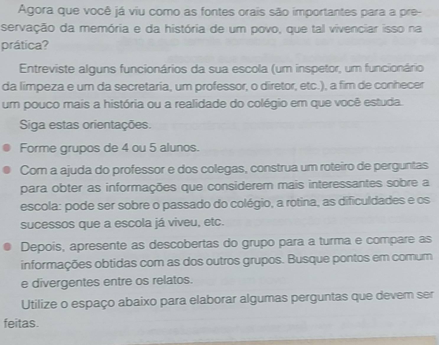 Agora que você já viu como as fontes orais são importantes para a pre- 
servação da memória e da história de um povo, que tal vivenciar isso na 
prática? 
Entreviste alguns funcionários da sua escola (um inspetor, um funcionário 
da limpeza e um da secretaria, um professor, o diretor, etc.), a fim de conhecer 
um pouco mais a história ou a realidade do colégio em que você estuda. 
Siga estas orientações. 
Forme grupos de 4 ou 5 alunos. 
Com a ajuda do professor e dos colegas, construa um roteiro de perguntas 
para obter as informações que considerem mais interessantes sobre a 
escola: pode ser sobre o passado do colégio, a rotina, as dificuldades e os 
sucessos que a escola já viveu, etc. 
Depois, apresente as descobertas do grupo para a turma e compare as 
informações obtidas com as dos outros grupos. Busque pontos em comum 
e divergentes entre os relatos. 
Utilize o espaço abaixo para elaborar algumas perguntas que devem ser 
feitas.