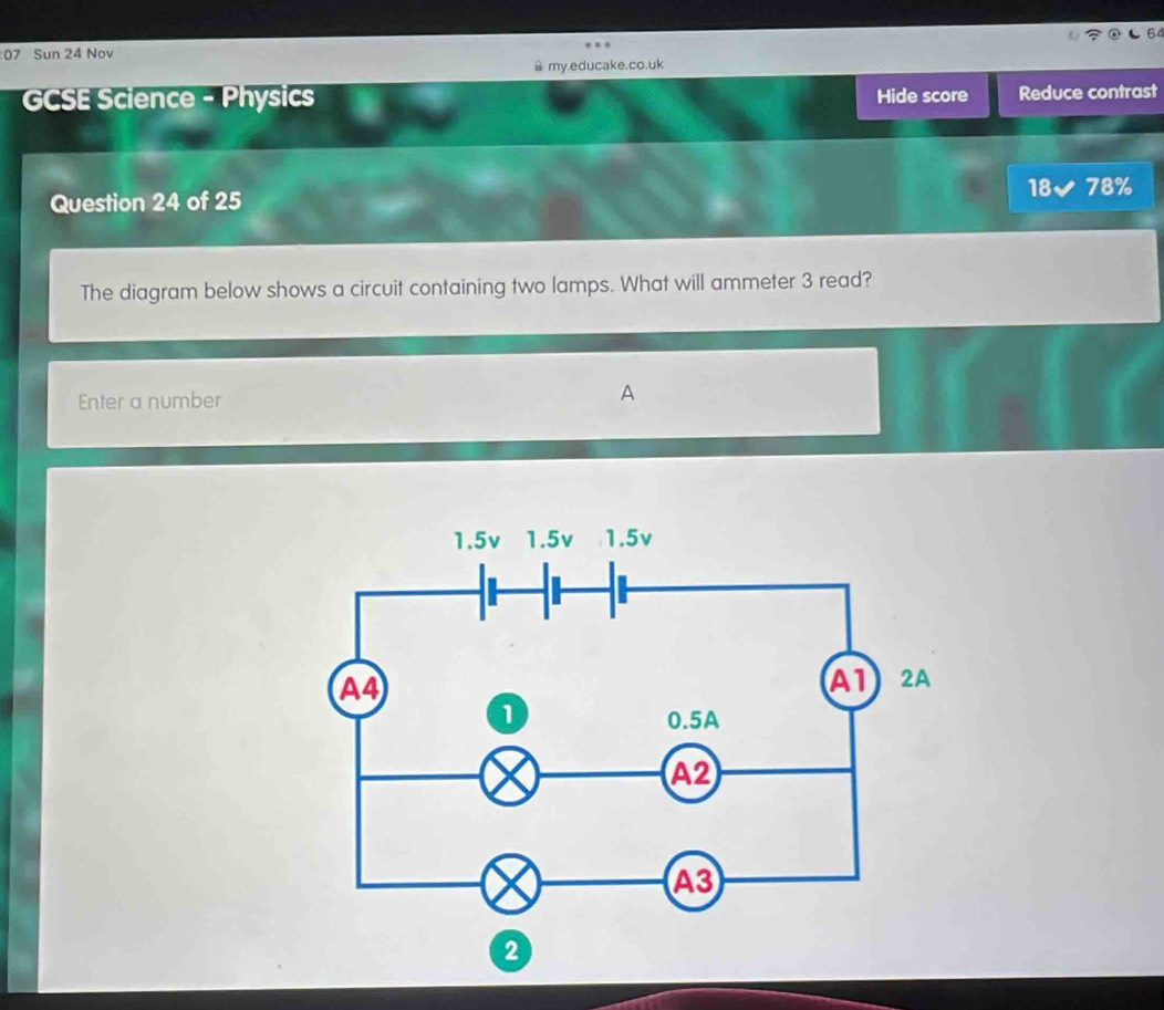 Sun 24 Nov 
≌ my.educake.co.uk 
GCSE Science - Physics Hide score Reduce contrast 
18 78% 
Question 24 of 25 
The diagram below shows a circuit containing two lamps. What will ammeter 3 read? 
Enter a number A