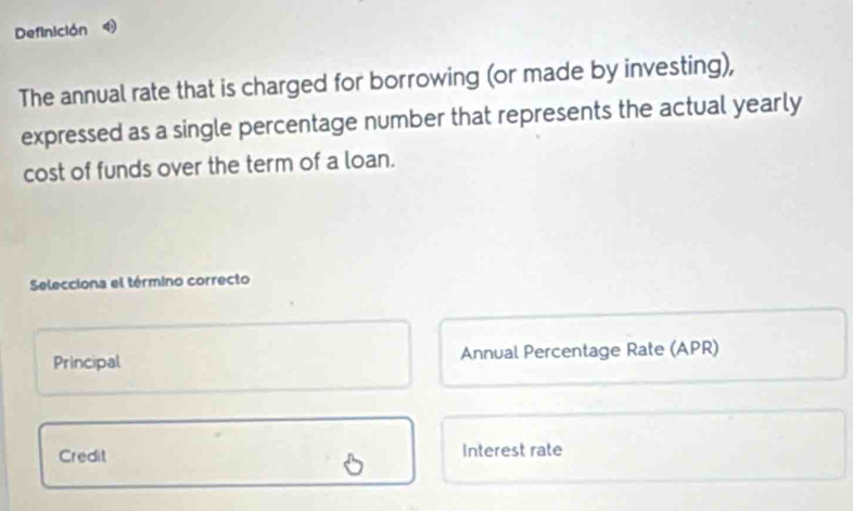 Definición
The annual rate that is charged for borrowing (or made by investing),
expressed as a single percentage number that represents the actual yearly
cost of funds over the term of a loan.
Selecciona el término correcto
Principal Annual Percentage Rate (APR)
Credit Interest rate