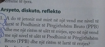 sherbime të tjera. 
Arsyeto, diskuto, reflekto 
1. A do të jetonit më mirë në një vend me nivel të 
Partë të Prodhimit të Përgjithshëm Bruto (PPB) 
dhe me një ritëm të ulët të rritjes, apo në një vend 
O me një nivel të ulët të Prodhimit të Përgjithshëm 
Bruto (PPB) dhe një ritëm të lartë të rritjes?