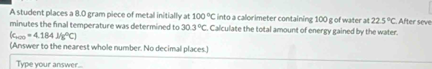 A student places a 8.0 gram piece of metal initially at 100°C into a calorimeter containing 100 g of water at 22.5°C After seve 
minutes the final temperature was determined to 30.3°C. Calculate the total amount of energy gained by the water.
(c_H2O=4.184J/g°C)
(Answer to the nearest whole number. No decimal places.) 
Type your answer...