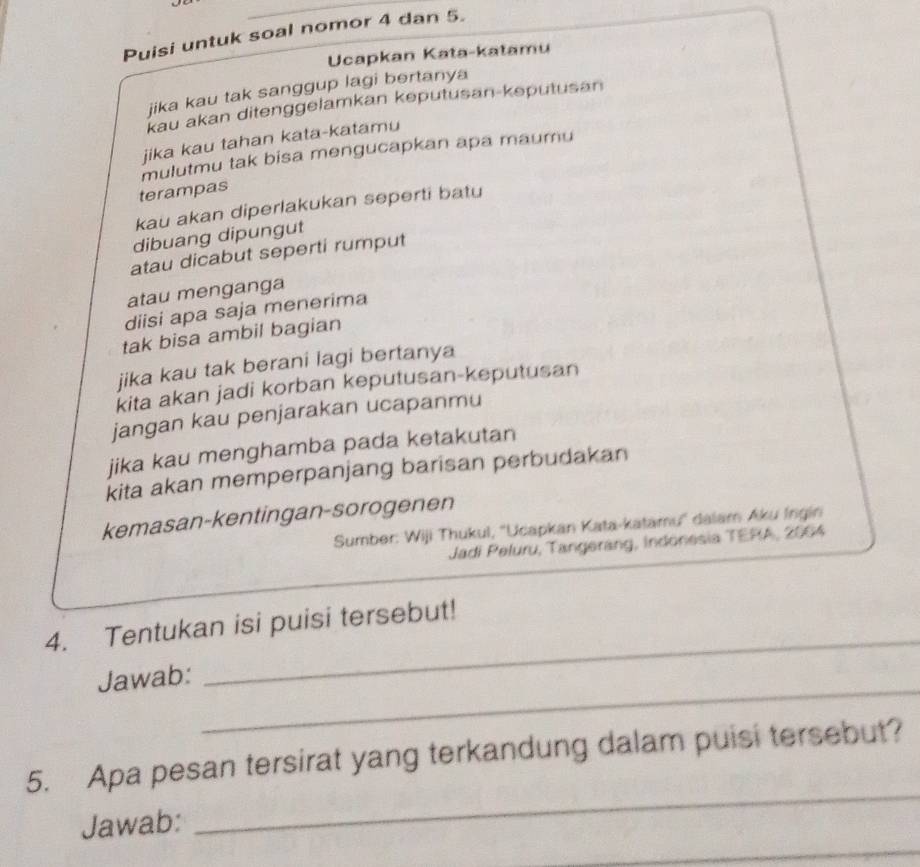 Puisi untuk soal nomor 4 dan 5. 
Ucapkan Kata-katamu 
jika kau tak sanggup lagi bertanya 
kau akan ditenggelamkan keputusan-keputusan 
jika kau tahan kata-katamu 
mulutmu tak bisa mengucapkan apa maumu 
terampas 
kau akan diperlakukan seperti batu 
dibuang dipungut 
atau dicabut seperti rumput 
atau menganga 
diisi apa saja menerima 
tak bisa ambil bagian 
jika kau tak berani lagi bertanya 
kita akan jadi korban keputusan-keputusan 
jangan kau penjarakan ucapanmu 
jika kau menghamba pada ketakutan 
kita akan memperpanjang barisan perbudakan 
kemasan-kentingan-sorogenen 
Sumber: Wiji Thukul, ''Ucapkan Kata-katamu'' dalam Aku Ingin 
Jadi Peluru, Tangerang, Indonesia TERA, 2004 
_ 
4. Tentukan isi puisi tersebut! 
_ 
Jawab: 
_ 
5. Apa pesan tersirat yang terkandung dalam puisi tersebut? 
_ 
Jawab: