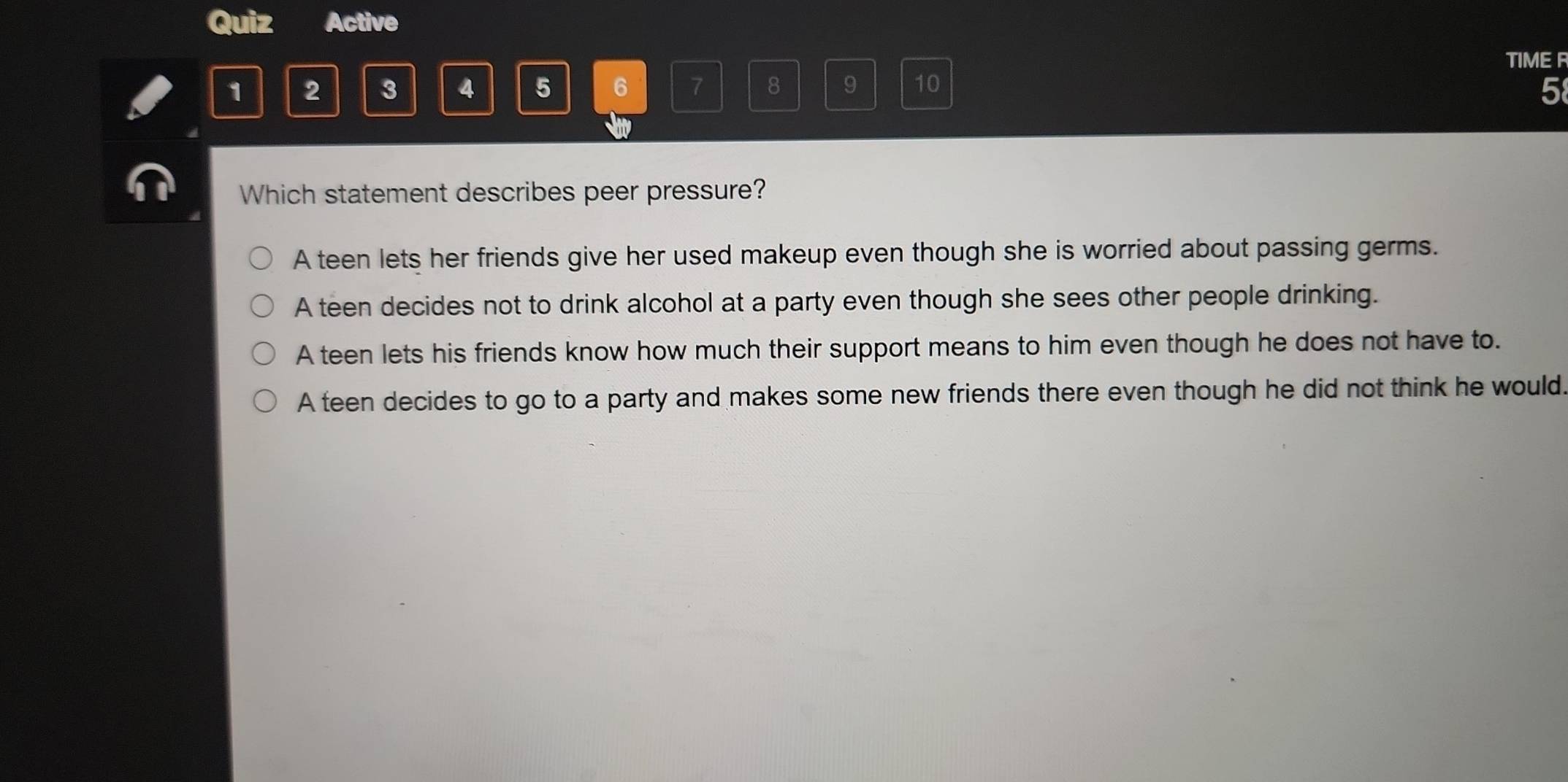 Quiz Active
TIME R
1 2 3 4 5 6 7 8 9 10
5
Which statement describes peer pressure?
A teen lets her friends give her used makeup even though she is worried about passing germs.
A teen decides not to drink alcohol at a party even though she sees other people drinking.
A teen lets his friends know how much their support means to him even though he does not have to.
A teen decides to go to a party and makes some new friends there even though he did not think he would.