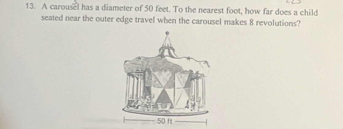 A carousel has a diameter of 50 feet. To the nearest foot, how far does a child 
seated near the outer edge travel when the carousel makes 8 revolutions?