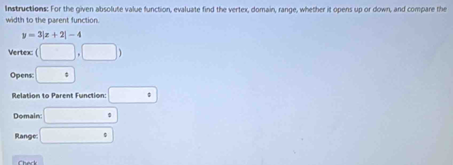 Instructions: For the given absolute value function, evaluate find the vertex, domain, range, whether it opens up or down, and compare the 
width to the parent function.
y=3|x+2|-4
Vertex: (□ ,□ )
Opens: □ 
Relation to Parent Function: □ 
Domain: □°
Range: □°
heck