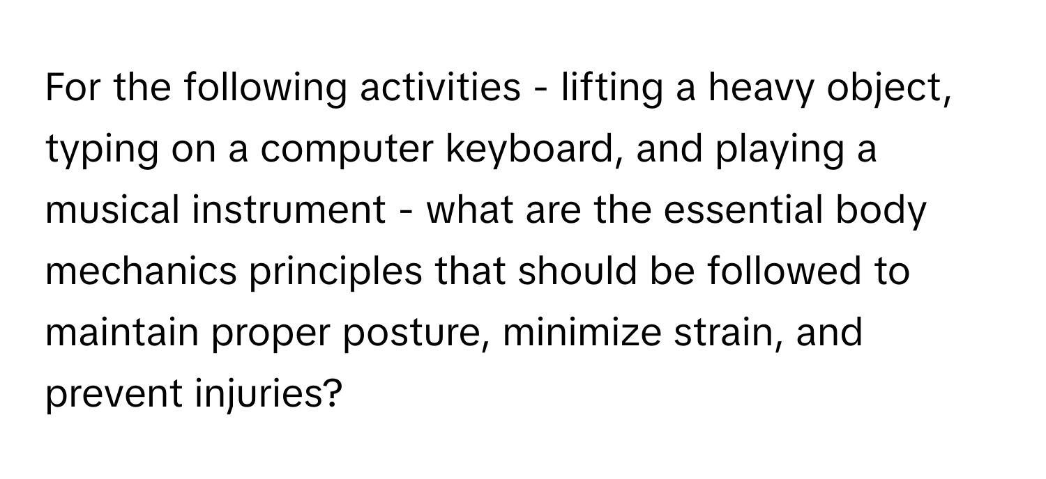 For the following activities - lifting a heavy object, typing on a computer keyboard, and playing a musical instrument - what are the essential body mechanics principles that should be followed to maintain proper posture, minimize strain, and prevent injuries?