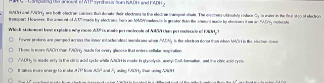 ParC - Comparing the amount of ATP synthesis from NADH and FADH_2
NADH and FADH_2 are both electron carriers that donate their electrons to the electron transport chain. The electrons ultimately reduce O_2 to water in the final step of electron
transport. However, the amount of A7P made by electrons from an NADH molecule is greater than the amount made by electrons from an FADH_2 molecule
Which statement best explains why more ATP is made per molecule of NADH than per molecule of FADH_2 ?
Fewer protons are pumped across the inner mitochondrial membrane when FADH_2 is the electron donor than when NADH is the electron donor
There is more NADH than FADH_2 made for every glucose that enters cellular respiration.
FADH_2 is made only in the citric acid cycle while NADH is made in glycolysis, acetyl CoA formation, and the citric acid cycle
It takes more energy to make ATP from ADP and P_i using FADH_2 than using NADH
Thể u° radiont made from e lastren trancens u ion A AD44 is le s a 1.4^+