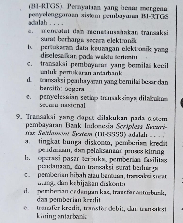 (BI-RTGS). Pernyataan yang benar mengenai
penyelenggaraan sistem pembayaran BI-RTGS
adalah . . . .
a. mencatat dan menatausahakan transaksi
surat berharga secara elektronik
b. pertukaran data keuangan elektronik yang
diselesaikan pada waktu tertentu
c. transaksi pembayaran yang bernilai kecil
untuk pertukaran antarbank
d. transaksi pembayaran yang bernilai besar dan
bersifat segera
e. penyelesaian setiap transaksinyą dilakukan
secara nasional
9. Transaksi yang dapat dilakukan pada sistem
pembayaran Bank Indonesia Scripless Securi
ties Settlement System (BI-SSSS) adalah ...
a. tingkat bunga diskonto, pemberian kredit
pendanaan, dan pelaksanaan proses kliring
b. operasi pasar terbuka, pemberian fasilitas
pendanaan, dan transaksi surat berharga
c. pemberian hibah atau bantuan, transaksi surat
ulung, dan kebijakan diskonto
d. pemberian cadangan kas, transfer antarbank,
dan pemberian kredit
e. transfer kredit, transfer debit, dan transaksi
kiring antarbank