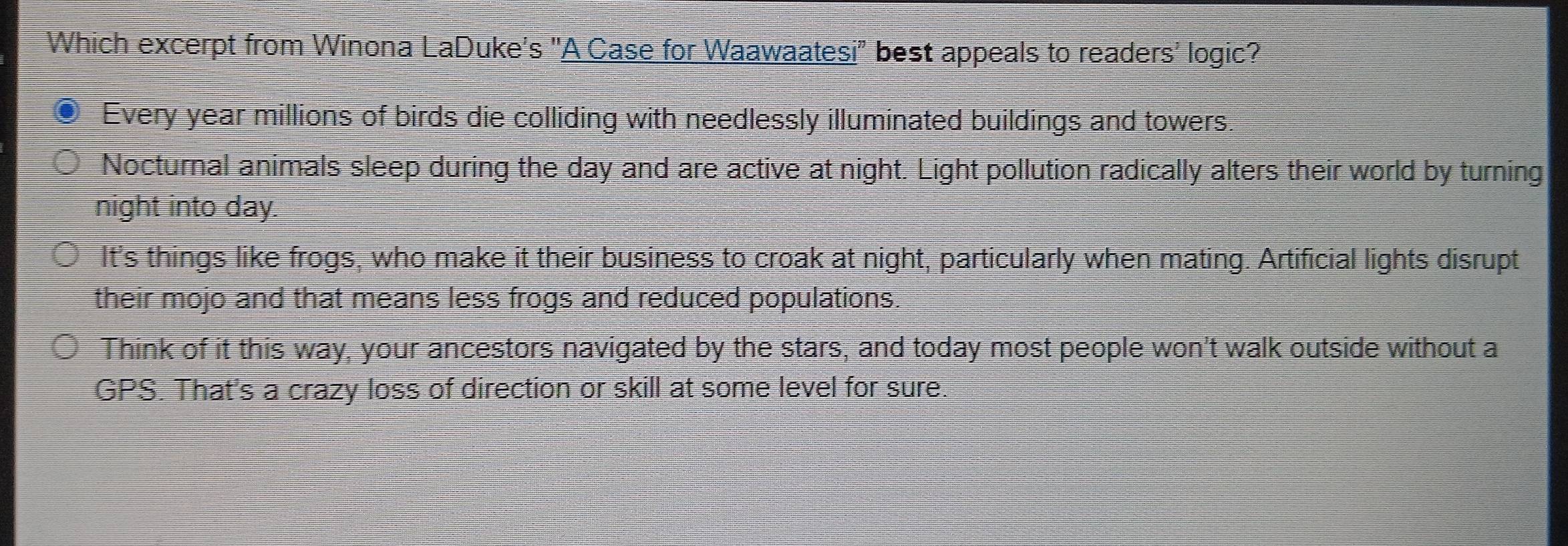 Which excerpt from Winona LaDuke's "A Case for Waawaatesi" best appeals to readers' logic?
Every year millions of birds die colliding with needlessly illuminated buildings and towers.
Nocturnal animals sleep during the day and are active at night. Light pollution radically alters their world by turning
night into day.
It's things like frogs, who make it their business to croak at night, particularly when mating. Artificial lights disrupt
their mojo and that means less frogs and reduced populations.
Think of it this way, your ancestors navigated by the stars, and today most people won't walk outside without a
GPS. That's a crazy loss of direction or skill at some level for sure.