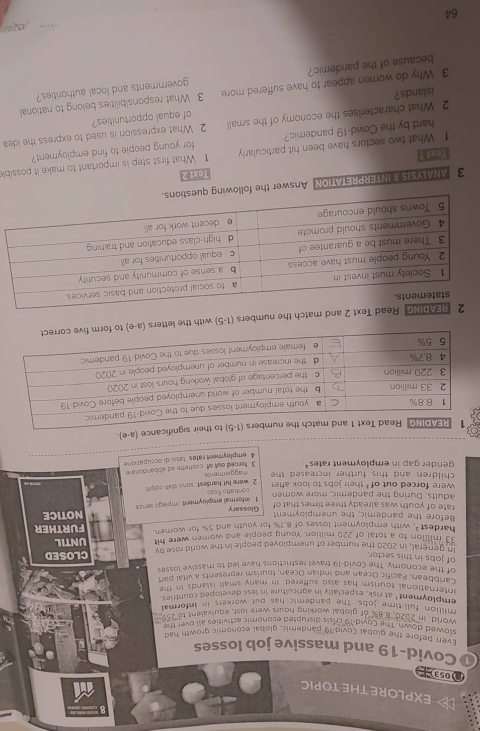 EXPLORE THE TOPIC 
053 
Covid-19 and massive job losses 
Even before the global Covid-19 pandemic, global economic growth had 
slowed down. The Covid-19 crisis disrupted economic activities all over the 
world. In 2020, 8.8% of global working hours were lost, equivalent to 255
million full-time jobs. The pandemic has put workers in informal 
employment' at risk, especially in agriculture in less developed countries. 
International tourism has also suffered. In many small islands in the 
Caribbean, Pacific Ocean and Indian Ocean, tourism represents a vital part 
of the economy. The Covid-19 travel restrictions have led to massive losses 
of jobs in this sector. 
CLOSED 
In general, in 2020 the number of unemployed people in the world rose by
33 million to a total of 220 million. Young people and women were hit UNTIL 
hardest², with employment losses of 8.7% for youth and 5% for women. FURTHER 
Before the pandemic, the unemployment NOTICE 
rate of youth was already three times that of Glossary 
1 informal employment: impiego senza 
adults. During the pandemic, more women 
were forced out of³ their jobs to look after contratto fisso 
2 were hit hardest: sono stati colpiti 
children and this further increased the maggiormente 
gender gap in employment rates. 3 forced out of: costrette ad abbandonare 
4 employment rates: tassi di occupazione 
significance (a-e). 
nd match the numbers (1-5) with the letters (a-e) to fo 
3 ANALYSIS & INTERPRETATION Answer the following quest 
Text 2 
1 What two sectors have been hit particularly 1 What first step is important to make it possible 
Text 1 
hard by the Covid-19 pandemic? for young people to find employment? 
2 What characterises the economy of the small 2 What expression is used to express the idea 
islands? of equal opportunities? 
3 Why do women appear to have suffered more 3 What responsibilities belong to national 
because of the pandemic? governments and local authorities?

64