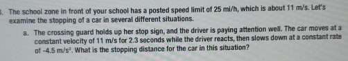 The school zone in front of your school has a posted speed limit of 25 mi/h, which is about 11 m/s. Let's 
examine the stopping of a car in several different situations. 
a. The crossing guard holds up her stop sign, and the driver is paying attention well. The car moves at a 
constant velocity of 11 m/s for 2.3 seconds while the driver reacts, then slows down at a constant rate 
of -4.5m/s^2. What is the stopping distance for the car in this situation?