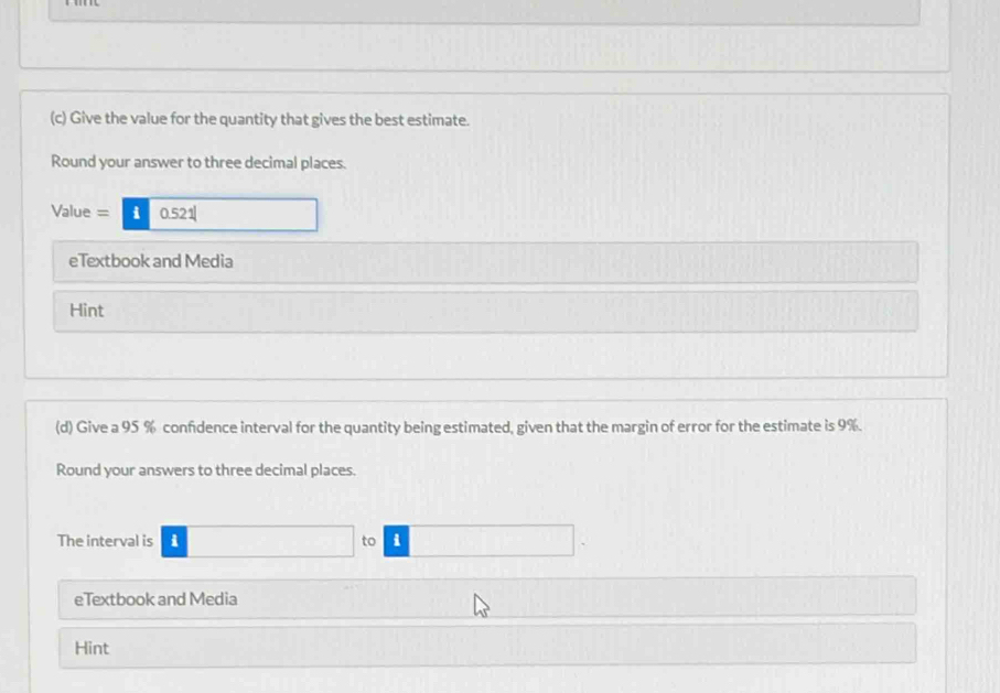 Give the value for the quantity that gives the best estimate. 
Round your answer to three decimal places. 
Value = i 0.521
eTextbook and Media 
Hint 
(d) Give a 95 % confdence interval for the quantity being estimated, given that the margin of error for the estimate is 9%. 
Round your answers to three decimal places. 
The interval is i to i 
eTextbook and Media 
Hint
