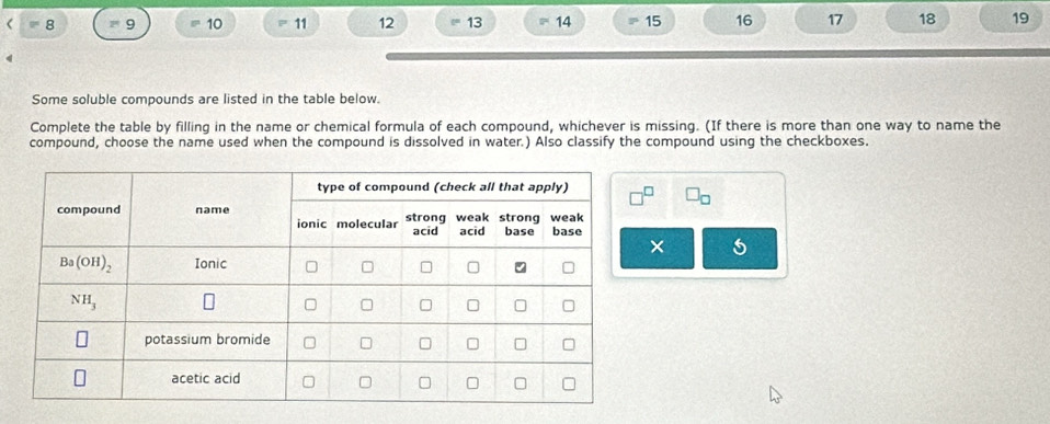 =8 = 9 10 11 12 13 14 15 16 17 18 19
Some soluble compounds are listed in the table below.
Complete the table by filling in the name or chemical formula of each compound, whichever is missing. (If there is more than one way to name the
compound, choose the name used when the compound is dissolved in water.) Also classify the compound using the checkboxes.
□ _□ 
× 5