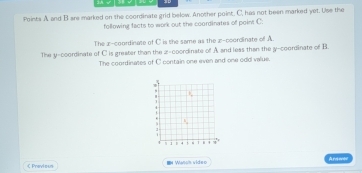 2A √
Points A and B are marked on the coordinate grid below. Another point. C, has not been marked yet. Use the
following facts to work out the coordinates of point C :
The x-coordinate of C is the same as the x-coordinate of A.
The y-coordinate of C is greater than the z -coordinate of A and less than the y-coordinate of B.
The coordinates of C contain one even and one odd value.
C Previoun I Wansh video