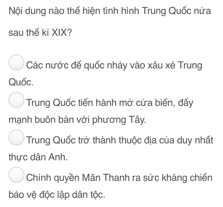 Nội dung nào thể hiện tình hình Trung Quốc nửa
sau thế kỉ XIX?
Các nước đế quốc nhảy vào xâu xé Trung
Quốc.
Trung Quốc tiến hành mở cửa biển, đẩy
mạnh buôn bán với phương Tây.
Trung Quốc trở thành thuộc địa của duy nhất
thực dân Anh.
Chính quyền Mãn Thanh ra sức kháng chiến
bảo vệ độc lập dân tộc.