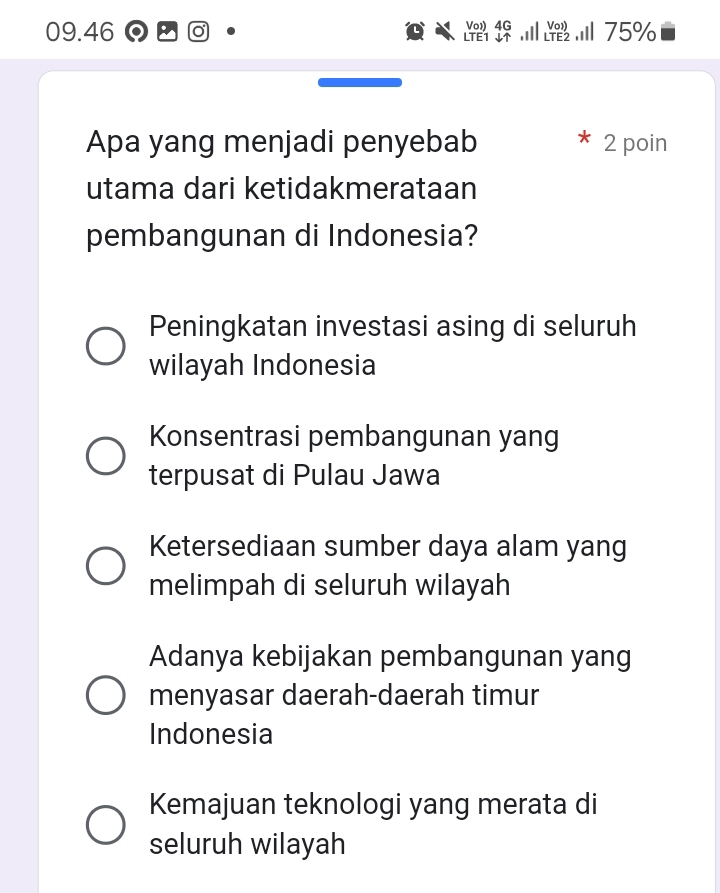 09. 46 Vo 4G
75%
Apa yang menjadi penyebab 2 poin
utama dari ketidakmerataan
pembangunan di Indonesia?
Peningkatan investasi asing di seluruh
wilayah Indonesia
Konsentrasi pembangunan yang
terpusat di Pulau Jawa
Ketersediaan sumber daya alam yang
melimpah di seluruh wilayah
Adanya kebijakan pembangunan yang
menyasar daerah-daerah timur
Indonesia
Kemajuan teknologi yang merata di
seluruh wilayah