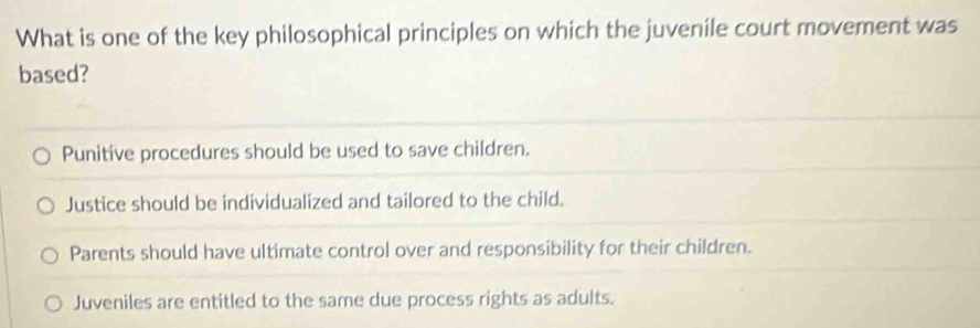 What is one of the key philosophical principles on which the juvenile court movement was
based?
Punitive procedures should be used to save children.
Justice should be individualized and tailored to the child.
Parents should have ultimate control over and responsibility for their children.
Juveniles are entitled to the same due process rights as adults.