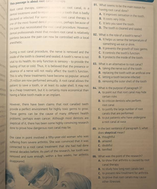 This passage is about root canal therapy.
81. What seems to be the main reason for
Root canal therapy, commonly  en as root canal, is a
having root canal done?
dental treatment used to repainon were a tooth that is badly A. It improves sensation in the tooth
. decayed or infected. For some puunts, root canal therapy is B. It costs very little.
one of the most feared dental proccoures, perhaps because of C. It lets you save the tooth
the pain that necessitated the root canal procedure. However, D. The tooth is cleaned and sealed.
dental professionals insist that modern root canal is relatively 82. What is the role of a tooth's nerve?
painless because the pain can now be controlled with a local A. It helps us sense the temperature of
anesthetic.
something we eat or drink.
B. It prevents the growth of toxic germs.
During a root canal procedure, the nerve is removed and the C. It controls the tooth's function.
inside of the tooth is cleaned and sealed. A tooth's nerve is not D. It protects the inside of the tooth.
vital to its health; its only function is sensory - to provide the 83. What is an alternative to root canal?
n  feeling of hot or cold. Thus, it is believed that the presence or A. taking the nerve out of the tooth
absence of a nerve will not really affect the tooth's function. B. replacing the tooth with an artificial one
This is why these treatments have become so popular: around C. letting a tooth become infected
thy 25 million are now performed annually. A root canal allows the D. removing the outer shell of the tooth
patient to save a tooth, or at least its outer shell. It may not
be a cheap treatment, but it is certainly more economical than 84. What is the purpose of paragraph 3?
having a false tooth made or an implant. A. to point out that root canal may hide
certain risks
B. to criticize dentists who perform
However, there have been claims that root canalled teeth
root canal
provide a perfect environment for highly toxic germs to grow. C. to justify the large number of root
These germs can be the cause of many different health canals that are performed
problems, perhaps even cancer. Although most dentists are D. to put patients who have undergone
a skeptical of it, there has been some highly convincing research a root canal at ease
done to prove how dangerous root canal may be. 85. In the last sentence of paragraph 3, what
does skeptical mean?
One case in point involved a fifty-year-old woman who was A. thoughtful
suffering from severe arthritis. She was convinced that it was B. amazed
connected to a root canal treatment that she had had done C. doubtful
several decades before. As part of the research, her tooth was D. terrified
removed and sure enough, within a few weeks, her arthritis 86. What was the point of the research?
disappeared.A. to show that arthritis is caused by root
canal therapy
B. to study how long root canals last
C. to present new treatment for arthritis
D. to prove that root canals may cause
other illnesses