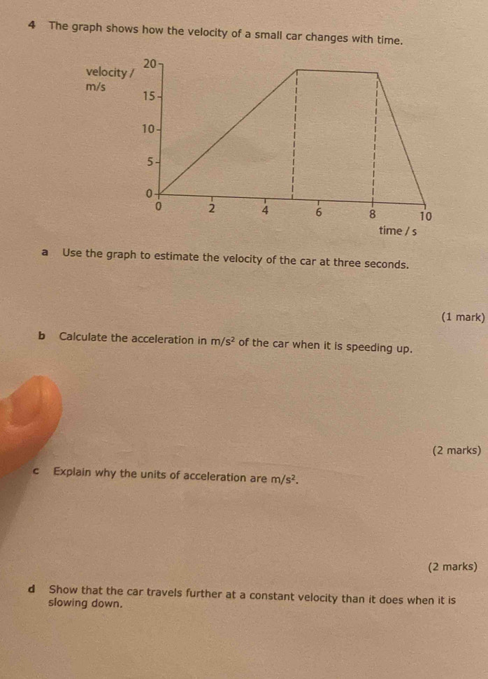 The graph shows how the velocity of a small car changes with time. 
velocit
m/s
time / s
a Use the graph to estimate the velocity of the car at three seconds. 
(1 mark) 
b Calculate the acceleration in m/s^2 of the car when it is speeding up. 
(2 marks) 
c Explain why the units of acceleration are m/s^2. 
(2 marks) 
d Show that the car travels further at a constant velocity than it does when it is 
slowing down.