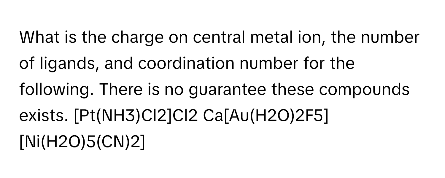 What is the charge on central metal ion, the number of ligands, and coordination number for the following. There is no guarantee these compounds exists. [Pt(NH3)Cl2]Cl2  Ca[Au(H2O)2F5]
[Ni(H2O)5(CN)2]