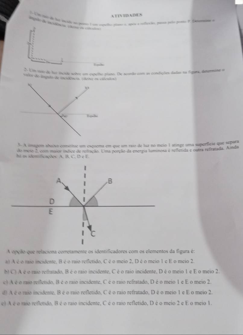 ATIVTDADES
d t m ano de lat incade no pro ) um careilro plias e, após a reiflcndo, paesa pelo peno P. Ditanao a
ingrit de inchbêncis (daie es calkles)
h
Equle
0 U mão de fo iscido sobre um esrella ctana. De acondo com as condições dadas na figaral, deenmina o
Valtir do âmpulo de inesd
3. A imagem abaixo constitue um esquema em que um raio de luz no meio 1 atinge uma superfície que separa
do meo 2, com imaior indice de refração. Uma porção da energia luminosa é refletida e outra refratada. A índa
hi as identficações: A, B. C. D e E.
A.
B
D
E
C
A opção que relaciona corretamente os identificadores com os elementos da figura é:
a) A é o taio incidente, B é o raio refletido, C éo meio 2, Dé o meio 1 e E o meio 2.
h) C) A é o raio refratado. B é o raio incidente, C é o raio incidente, Déo meio 1 e E o meio 2.
c) A é o raio refletido, B é o raio incidente, C é o raio refratado, D é o meio 1 e E o meio 2.
d) A é oraio incidente. B é o raio refletido, C é o raio refratado, D é o meio 1 e E o meio 2.
e) A é o rao reflendo, B é o raio incidente, C é o raio refletido, D é o meio 2 e E o meio 1.