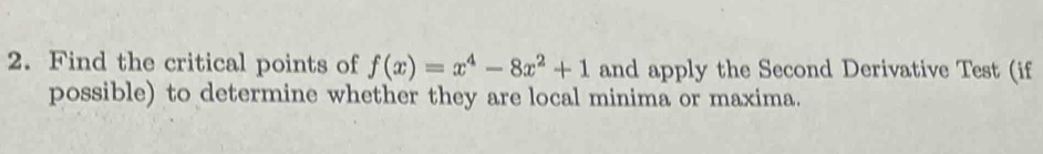 Find the critical points of f(x)=x^4-8x^2+1 and apply the Second Derivative Test (if 
possible) to determine whether they are local minima or maxima.