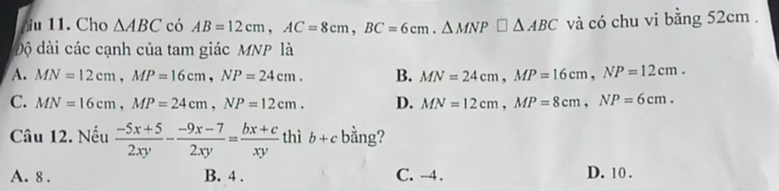 Cho △ ABC có AB=12cm, AC=8cm, BC=6cm. △ MNP□ △ ABC và có chu vi bằng 52cm.
độ dài các cạnh của tam giác MNP là
A. MN=12cm, MP=16cm, NP=24cm. B. MN=24cm, MP=16cm, NP=12cm.
C. MN=16cm, MP=24cm, NP=12cm. D. MN=12cm, MP=8cm, NP=6cm. 
Câu 12. Nếu  (-5x+5)/2xy - (-9x-7)/2xy = (bx+c)/xy  thì b+c bằng?
A. 8. B. 4. C. -4. D. 10.