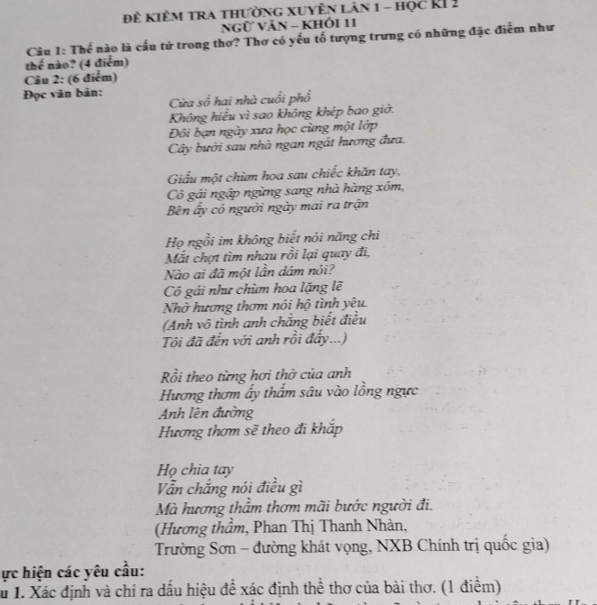 đề kiêm tra thường xuyÊn lản 1 - học RI 2 
NGữ VăN - KhÓi 11 
Câu 1: Thể nào là cấu tử trong thơ? Thơ có yếu tố tượng trưng có những đặc điễm như 
thế nào? (4 điểm) 
Câu 2: (6 điểm) 
Đọc văn bản: 
Cửa số hai nhà cuối phổ 
Không hiểu vì sao không khép bao giờ. 
Đôi bạn ngày xưa học cùng một lớp 
Cây bưởi sau nhà ngan ngát hương đưa. 
Giấu một chùm hoa sau chiếc khăn tay, 
Cô gái ngập ngừng sang nhà hàng xóm, 
Bên ấy có người ngày mai ra trận 
Họ ngồi im không biết nôi năng chi 
Mắt chợt tìm nhau rồi lại quay đi, 
Nào ai đã một lần dám nói? 
Cô gái như chùm hoa lặng lẽ 
Nhờ hương thơm nói hộ tình yêu. 
(Anh vô tình anh chắng biết điều 
Tôi đã đến với anh rồi đẩy...) 
Rồi theo từng hơi thở của anh 
Hương thơm ấy thẩm sâu vào lồng ngực 
Anh lên đường 
Hương thơm sẽ theo đi khắp 
Họ chia tay 
Vẫn chắng nói điều gì 
Mà hương thầm thơm mãi bước người đi. 
(Hương thầm, Phan Thị Thanh Nhàn, 
Trường Sơn - đường khát vọng, NXB Chính trị quốc gia) 
ực hiện các yêu cầu: 
Tu 1. Xác định và chi ra dấu hiệu để xác định thể thơ của bài thơ. (1 điểm)