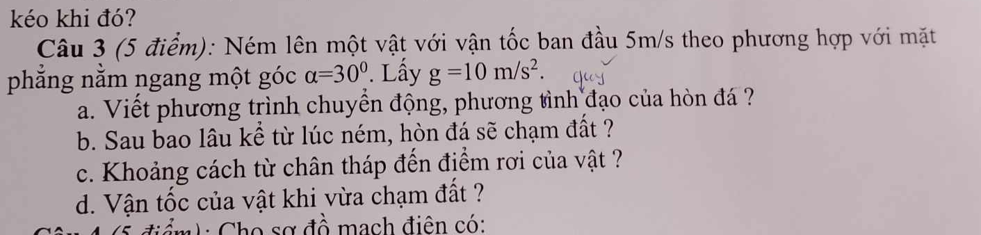 kéo khi đó? 
Câu 3 (5 điểm): Ném lên một vật với vận tốc ban đầu 5m/s theo phương hợp với mặt 
phẳng nằm ngang một góc alpha =30°. Lây g=10m/s^2. 
a. Viết phương trình chuyển động, phương tình đạo của hòn đá ? 
b. Sau bao lâu kể từ lúc ném, hòn đá sẽ chạm đất ? 
c. Khoảng cách từ chân tháp đến điểm rơi của vật ? 
d. Vận tốc của vật khi vừa chạm đất ? 
C ể m h : Cho sơ đồ mạch điên có: