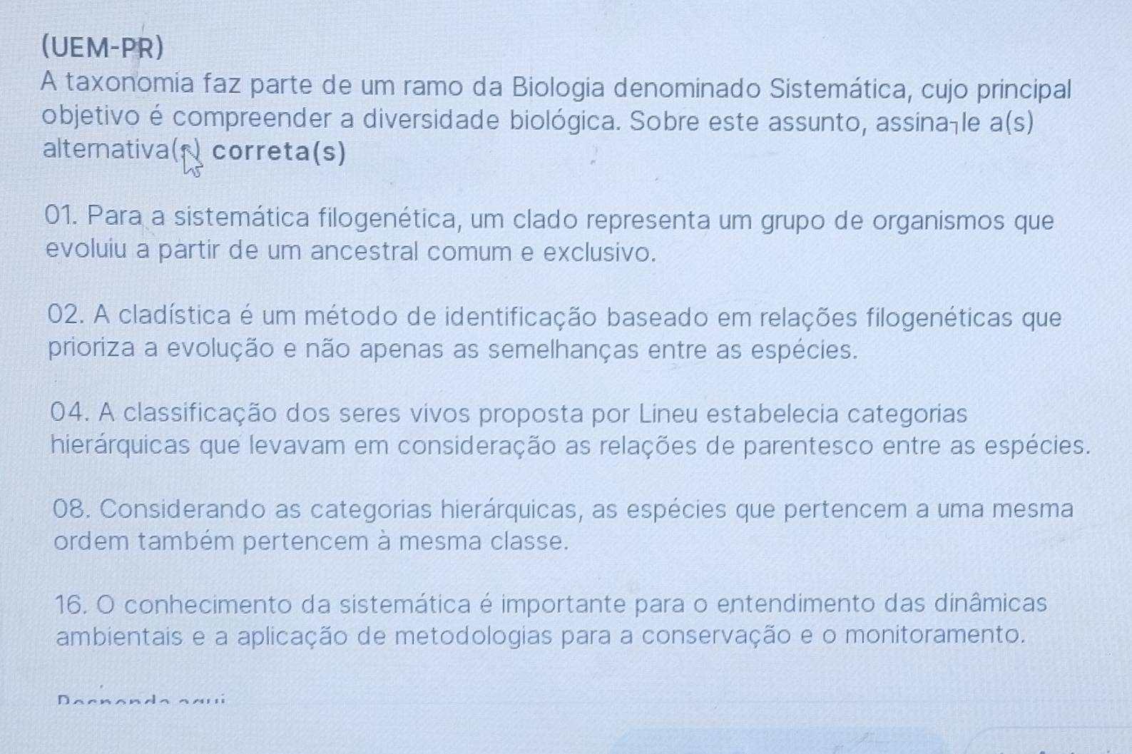 (UEM-PR)
A taxonomia faz parte de um ramo da Biologia denominado Sistemática, cujo principal
objetivo é compreender a diversidade biológica. Sobre este assunto, assina-le a(s)
altemativa( correta(s)
01. Para a sistemática filogenética, um clado representa um grupo de organismos que
evoluiu a partir de um ancestral comum e exclusivo.
02. A cladística é um método de identificação baseado em relações filogenéticas que
prioriza a evolução e não apenas as semelhanças entre as espécies.
04. A classificação dos seres vivos proposta por Lineu estabelecia categorias
hierárquicas que levavam em consideração as relações de parentesco entre as espécies.
08. Considerando as categorias hierárquicas, as espécies que pertencem a uma mesma
ordem também pertencem à mesma classe.
16. O conhecimento da sistemática é importante para o entendimento das dinâmicas
ambientais e a aplicação de metodologias para a conservação e o monitoramento.