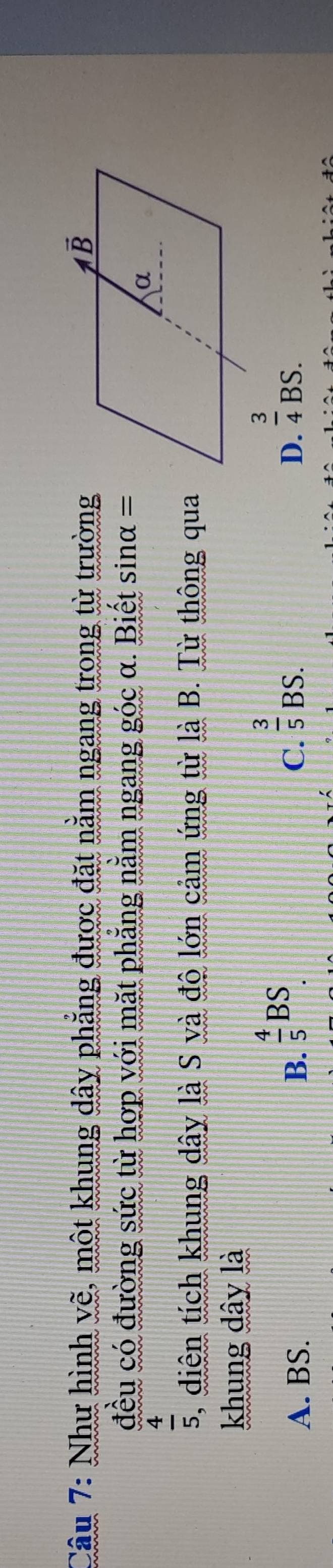 Như hình vẽ, một khung dây phẳng được đặt nằm ngang trong từ trường
đều có đường sức từ hợp với mặt phẳng nằm ngang góc α. Biết sinα.=
 4/5 . , diện tích khung dây là S và độ lớn cảm ứng từ là B. Từ thông qua
khung dây là
A. BS. B.  4/5 BS.
C.  3/5 BS.
D.  3/4 BS.
