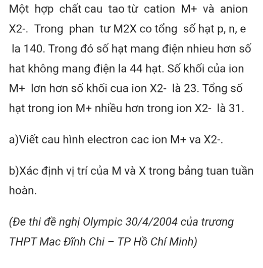 Một hợp chất cau tao từ cation M+ và anion
X2 -. Trong phan tư M2X co tổng số hạt p, n, e 
la 140. Trong đó số hạt mang điện nhieu hơn số 
hat không mang điện la 44 hạt. Số khối của ion
M+ lơn hơn số khối cua ion X2 - là 23. Tổng số 
hạt trong ion M+ nhiều hơn trong ion X2 - là 31. 
a)Viết cau hình electron cac ion M+ va X2 -. 
b)Xác định vị trí của M và X trong bảng tuan tuần 
hoàn. 
(Đe thi đề nghị Olympic 30/4/2004 của trương 
THPT Mac Đĩnh Chi - TP Hồ Chí Minh)