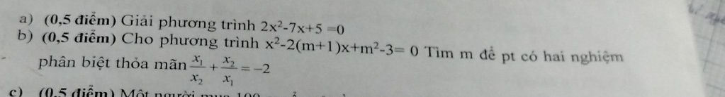 (0,5 điểm) Giải phương trình 2x^2-7x+5=0
b) (0,5 điểm) Cho phương trình x^2-2(m+1)x+m^2-3=0 Tìm m để pt có hai nghiệm
phân biệt thỏa mãn frac x_1x_2+frac x_2x_1=-2
c) (05 điểm) Một ng